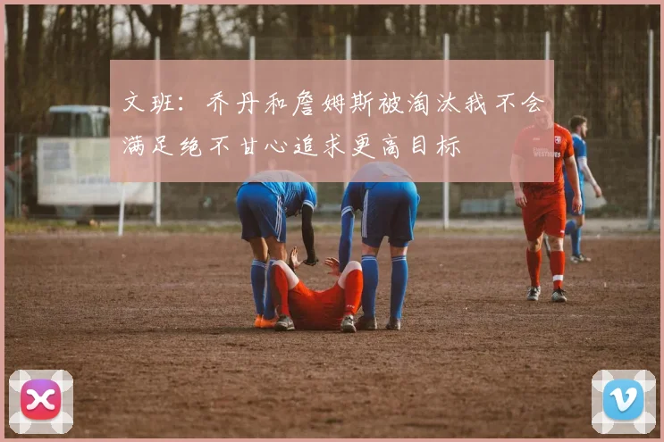 文班：乔丹和詹姆斯被淘汰我不会满足绝不甘心追求更高目标