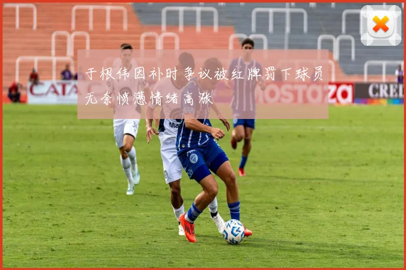 于根伟因补时争议被红牌罚下球员无奈愤懑情绪高涨