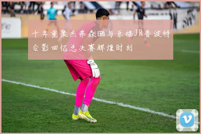 十年重聚杰弗森晒与乐福JR香波特合影回忆总决赛辉煌时刻