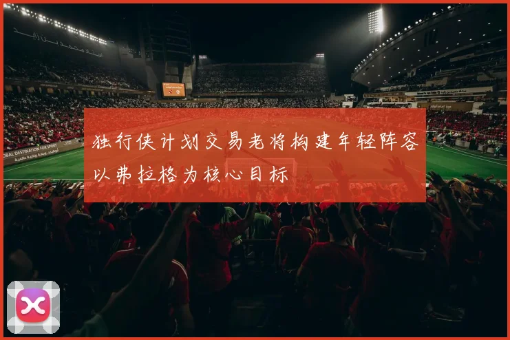 独行侠计划交易老将构建年轻阵容以弗拉格为核心目标