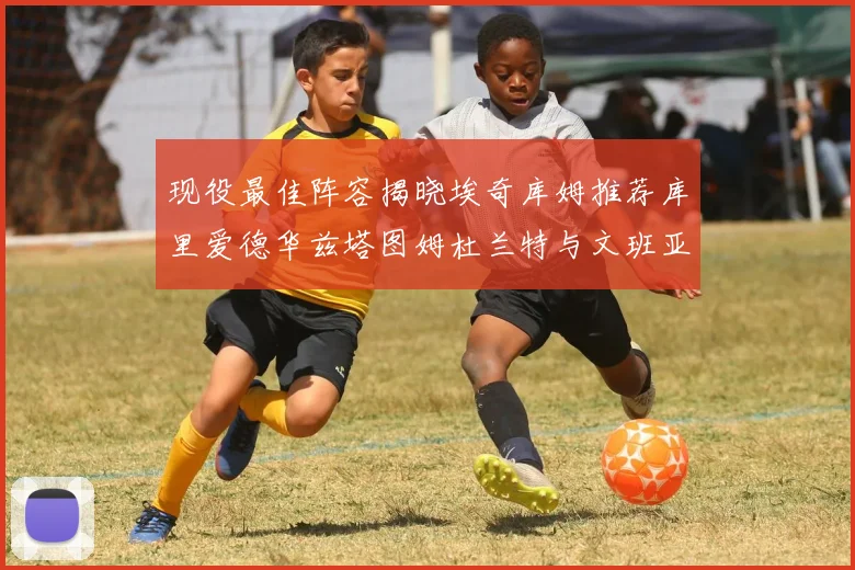 现役最佳阵容揭晓埃奇库姆推荐库里爱德华兹塔图姆杜兰特与文班亚马