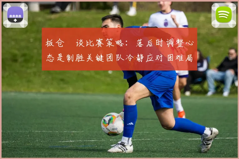 板仓滉谈比赛策略：落后时调整心态是制胜关键团队冷静应对困难局面