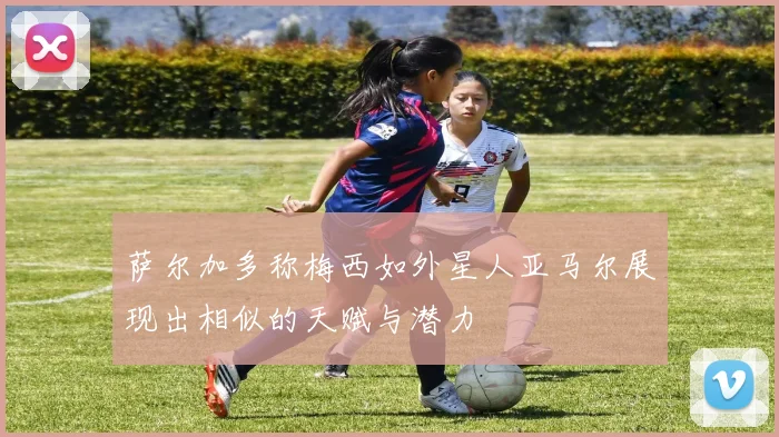 萨尔加多称梅西如外星人亚马尔展现出相似的天赋与潜力