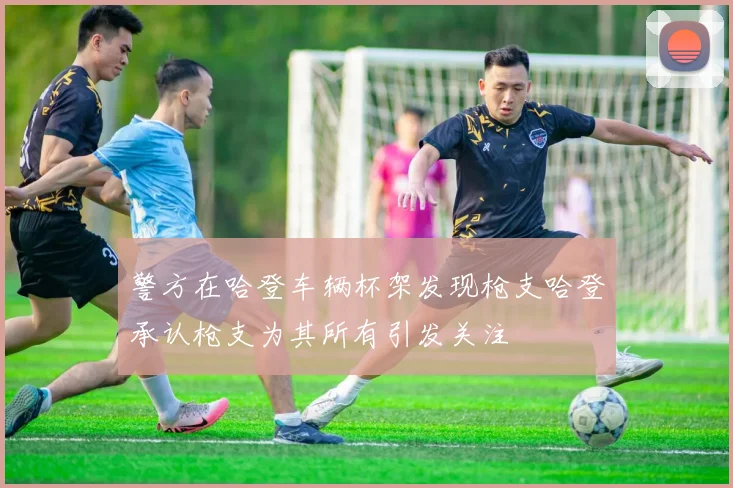 警方在哈登车辆杯架发现枪支哈登承认枪支为其所有引发关注