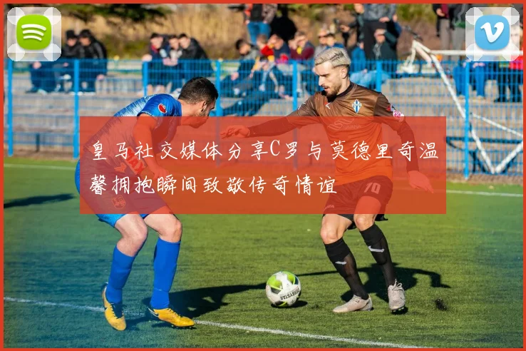 皇马社交媒体分享C罗与莫德里奇温馨拥抱瞬间致敬传奇情谊