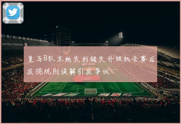 皇马B队末轮失利错失升级机会赛后发现规则误解引发争议