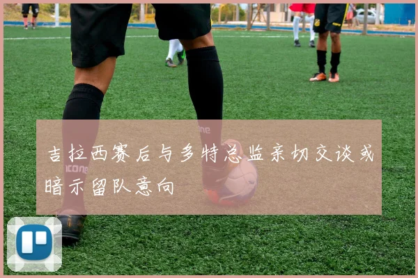 吉拉西赛后与多特总监亲切交谈或暗示留队意向