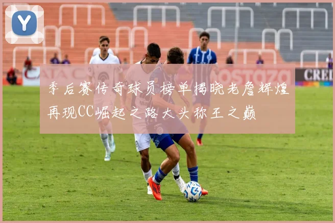 季后赛传奇球员榜单揭晓老詹辉煌再现CC崛起之路大头称王之巅