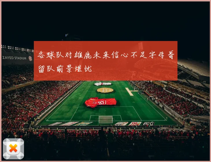 各球队对雄鹿未来信心不足字母哥留队前景堪忧