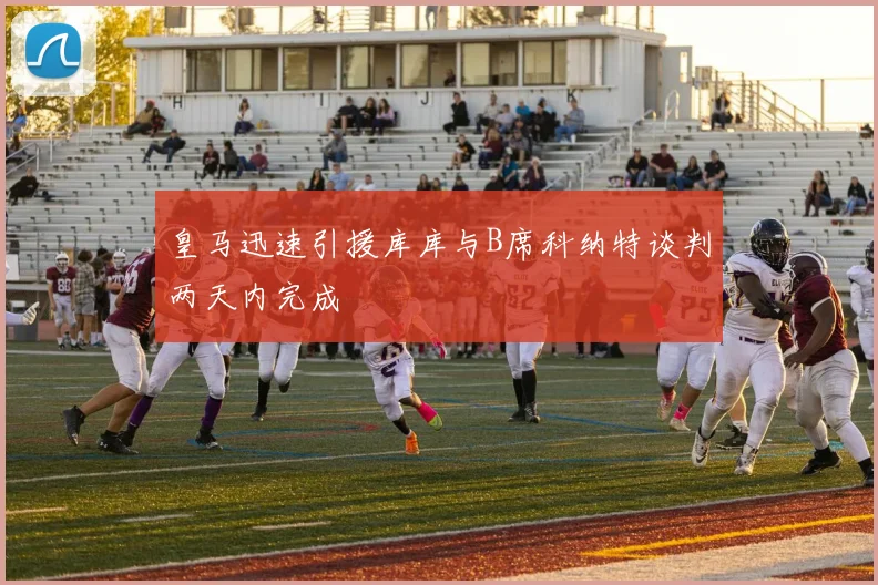 皇马迅速引援库库与B席科纳特谈判两天内完成