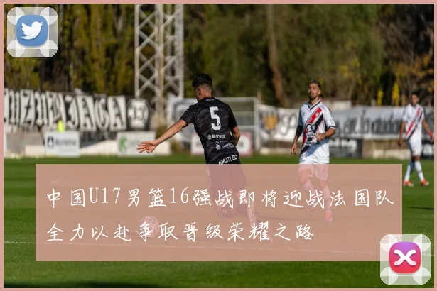中国U17男篮16强战即将迎战法国队全力以赴争取晋级荣耀之路