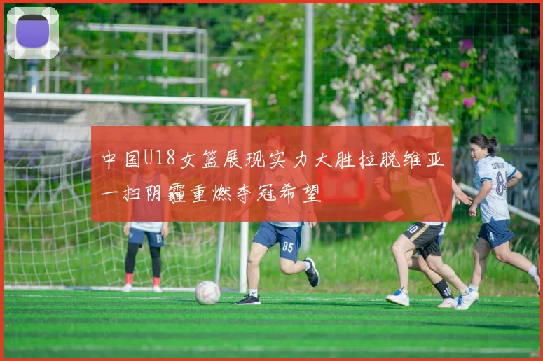 中国U18女篮展现实力大胜拉脱维亚一扫阴霾重燃夺冠希望