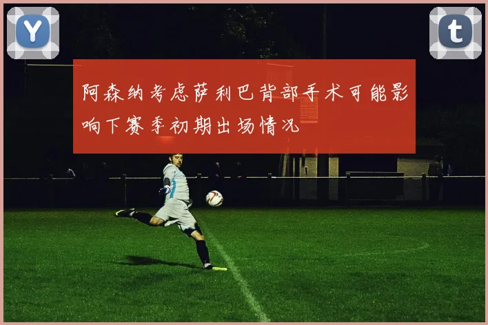 阿森纳考虑萨利巴背部手术可能影响下赛季初期出场情况