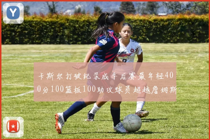 卡斯尔打破纪录成季后赛最年轻400分100篮板100助攻球员超越詹姆斯荣耀时刻