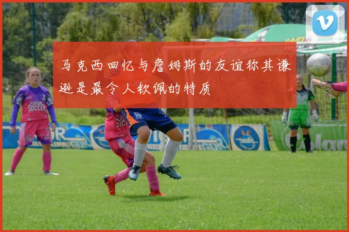 马克西回忆与詹姆斯的友谊称其谦逊是最令人钦佩的特质