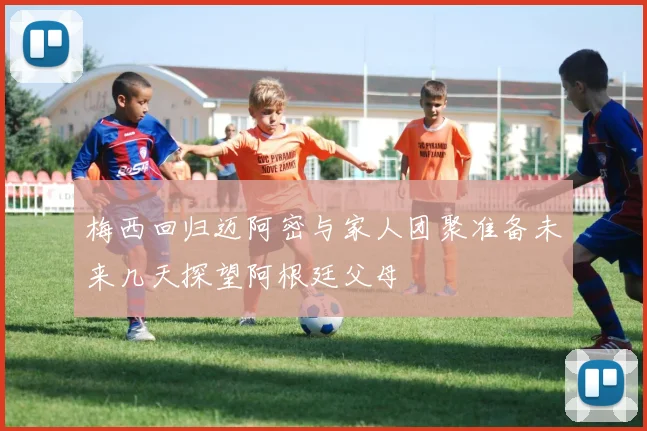 梅西回归迈阿密与家人团聚准备未来几天探望阿根廷父母
